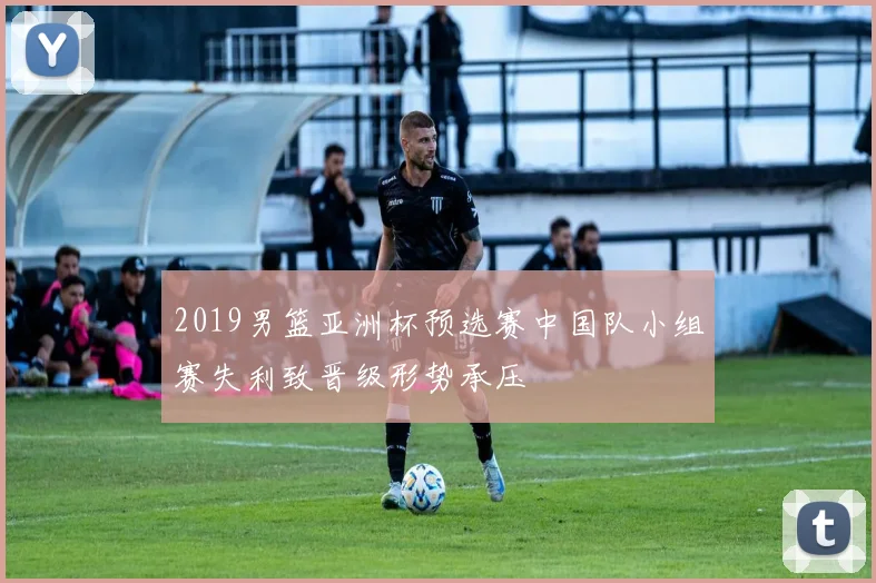 2019男篮亚洲杯预选赛中国队小组赛失利致晋级形势承压