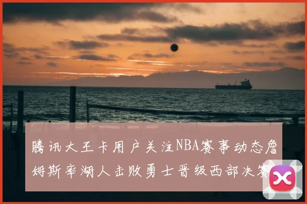 腾讯大王卡用户关注NBA赛事动态詹姆斯率湖人击败勇士晋级西部决赛