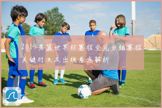 2019男篮世界杯赛程全览分组赛程关键对决及出线看点解析
