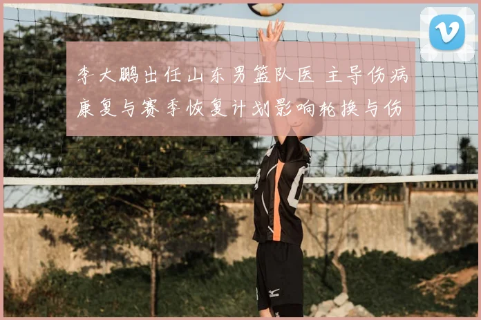 李大鹏出任山东男篮队医 主导伤病康复与赛季恢复计划影响轮换与伤停管理