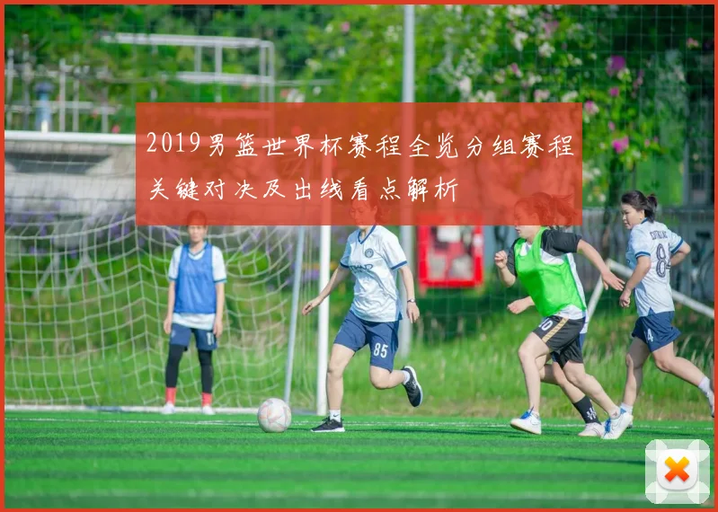2019男篮世界杯赛程全览分组赛程关键对决及出线看点解析