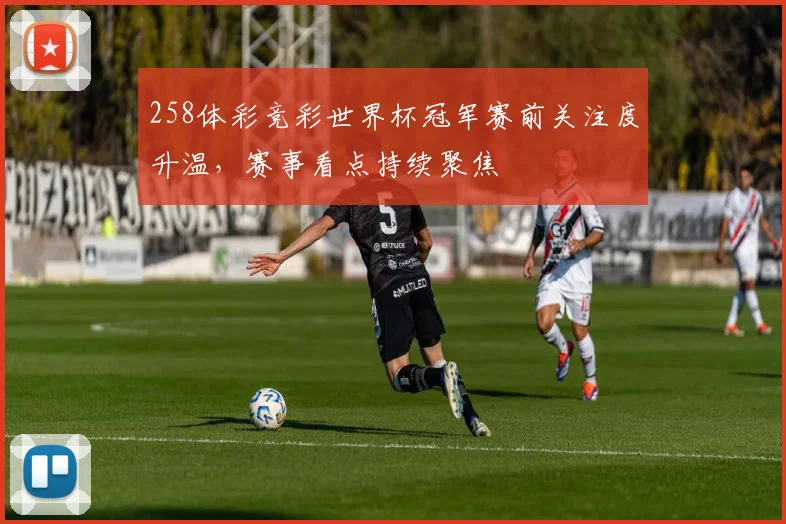 258体彩竞彩世界杯冠军赛前关注度升温,赛事看点持续聚焦