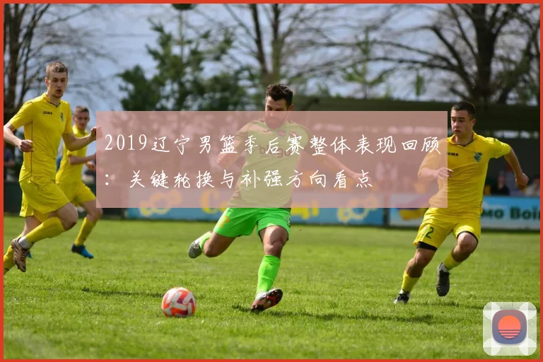 2019辽宁男篮季后赛整体表现回顾：关键轮换与补强方向看点