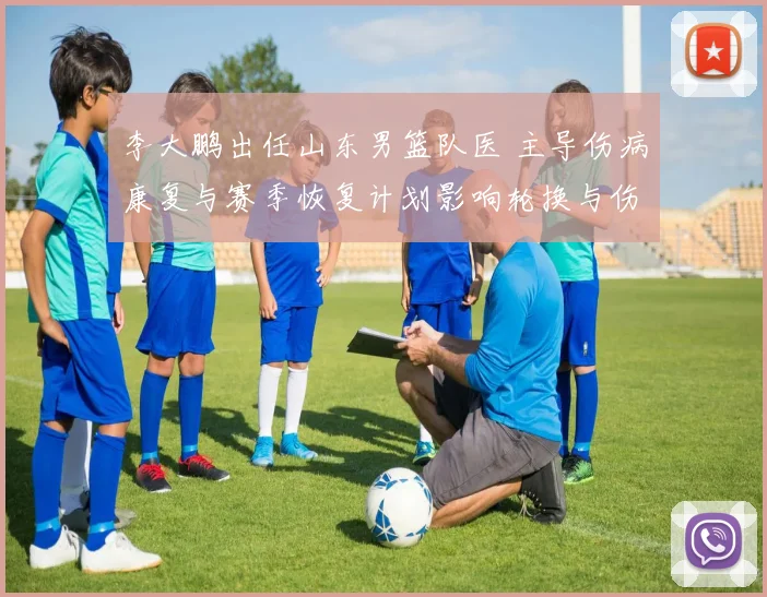 李大鹏出任山东男篮队医 主导伤病康复与赛季恢复计划影响轮换与伤停管理