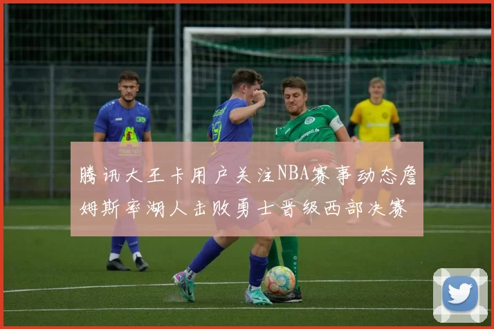 腾讯大王卡用户关注NBA赛事动态詹姆斯率湖人击败勇士晋级西部决赛