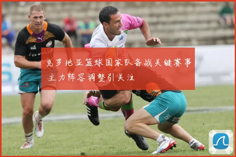 克罗地亚篮球国家队备战关键赛事 主力阵容调整引关注