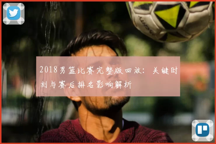 2018男篮比赛完整版回放:关键时刻与赛后排名影响解析