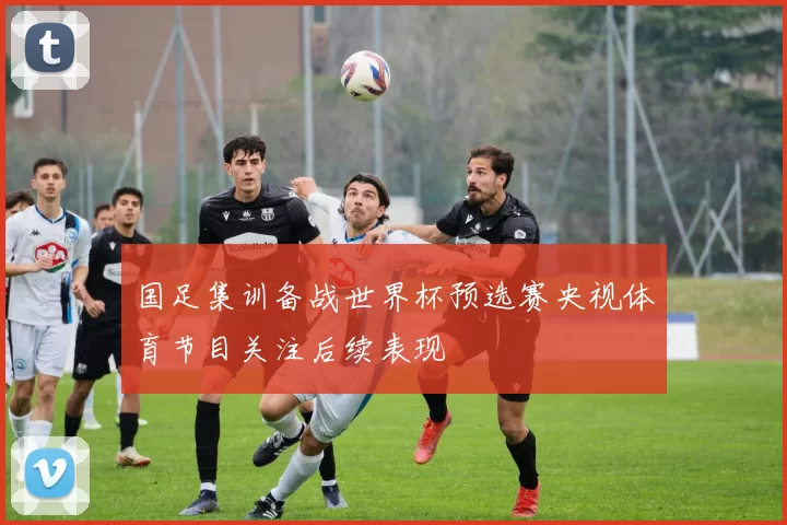 国足集训备战世界杯预选赛央视体育节目关注后续表现