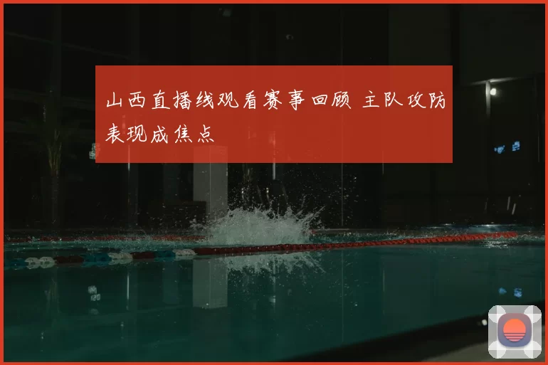 山西直播线观看赛事回顾 主队攻防表现成焦点