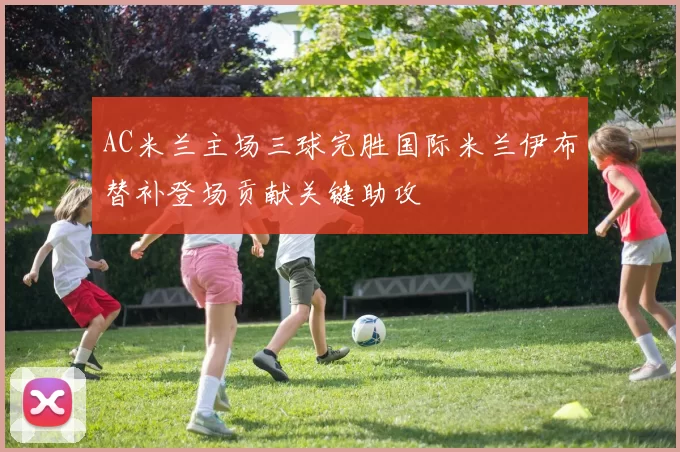 AC米兰主场三球完胜国际米兰伊布替补登场贡献关键助攻