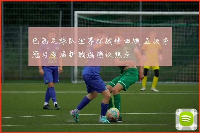 巴西足球队世界杯战绩回顾 五次夺冠与多届折戟成热议焦点