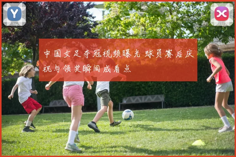 中国女足夺冠视频曝光 球员赛后庆祝与领奖瞬间成看点