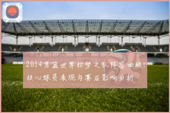2014男篮世界杯梦之队阵容回顾:核心球员表现与赛后影响分析