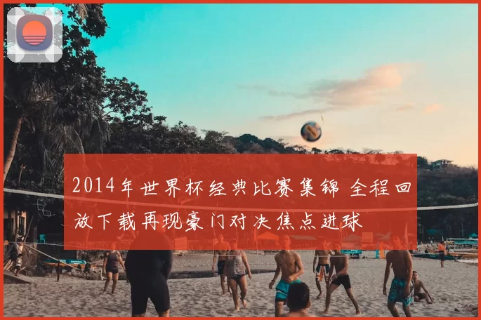 2014年世界杯经典比赛集锦 全程回放下载再现豪门对决焦点进球