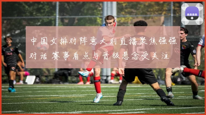中国女排对阵意大利直播聚焦强强对话 赛事看点与晋级悬念受关注