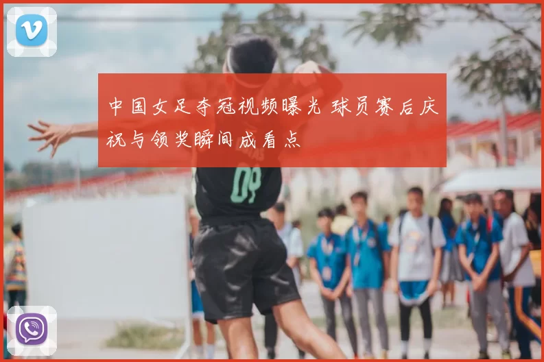 中国女足夺冠视频曝光 球员赛后庆祝与领奖瞬间成看点