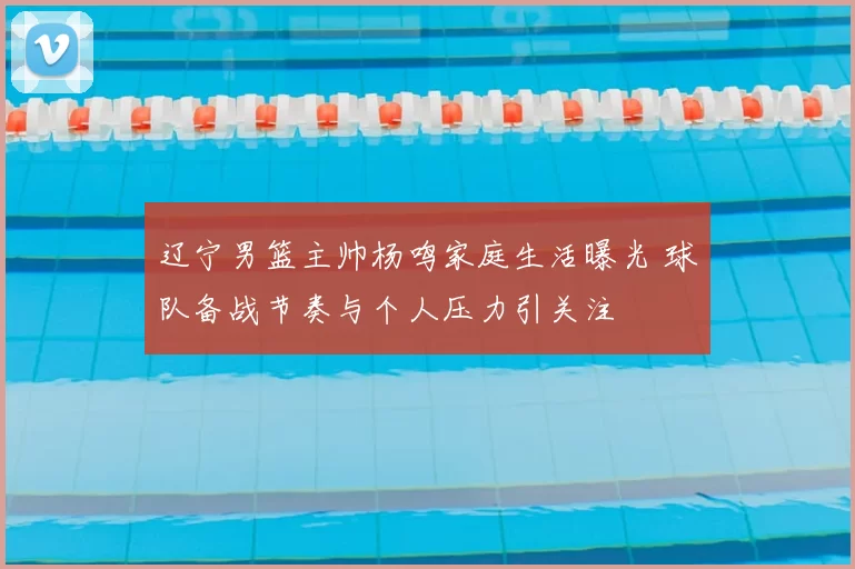 辽宁男篮主帅杨鸣家庭生活曝光 球队备战节奏与个人压力引关注