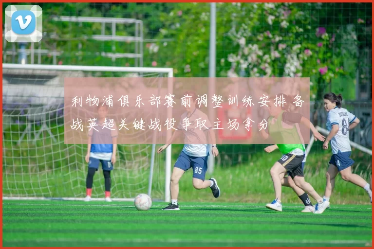 利物浦俱乐部赛前调整训练安排 备战英超关键战役争取主场拿分