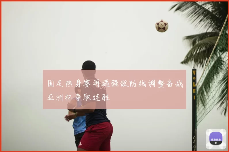 国足热身赛再遇强敌防线调整备战亚洲杯争取连胜