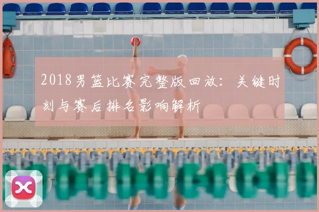 2018男篮比赛完整版回放:关键时刻与赛后排名影响解析