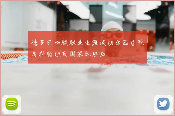德罗巴回顾职业生涯谈切尔西夺冠与科特迪瓦国家队经历