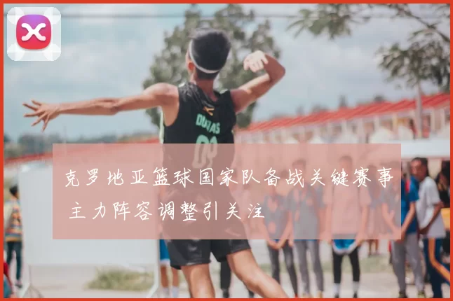 克罗地亚篮球国家队备战关键赛事 主力阵容调整引关注