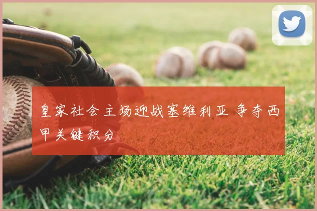 皇家社会主场迎战塞维利亚 争夺西甲关键积分