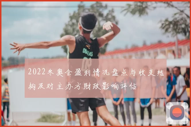 2022冬奥会盈利情况盘点与收支结构及对主办方财政影响评估