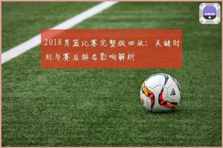 2018男篮比赛完整版回放:关键时刻与赛后排名影响解析