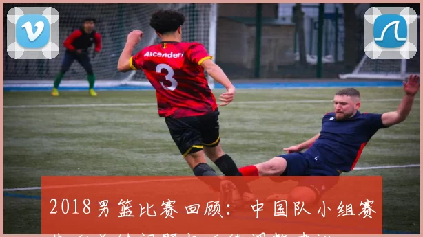 2018男篮比赛回顾:中国队小组赛失利关键问题与后续调整建议
