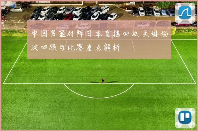 中国男篮对阵日本直播回放 关键场次回顾与比赛看点解析