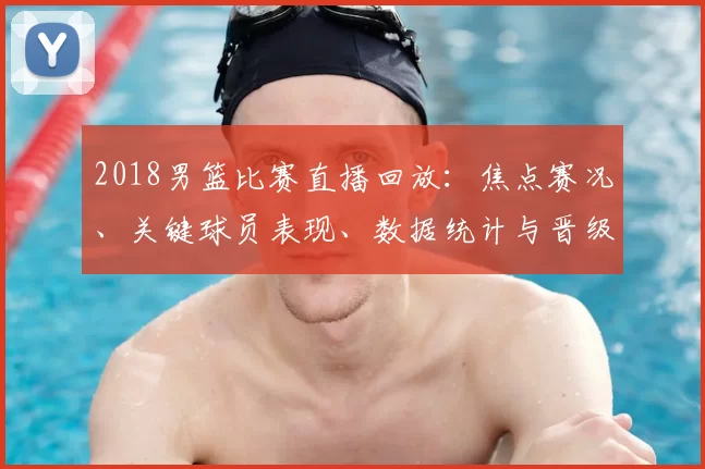 2018男篮比赛直播回放:焦点赛况、关键球员表现、数据统计与晋级影响