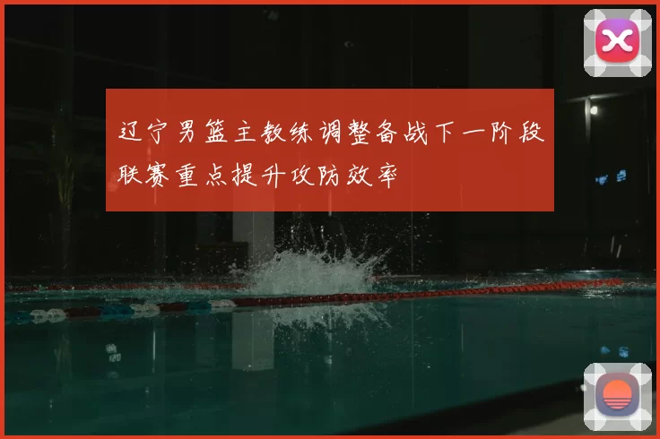 辽宁男篮主教练调整备战下一阶段联赛重点提升攻防效率