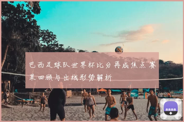 巴西足球队世界杯比分再成焦点 赛果回顾与出线形势解析