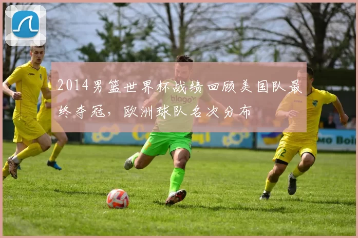2014男篮世界杯战绩回顾美国队最终夺冠，欧洲球队名次分布
