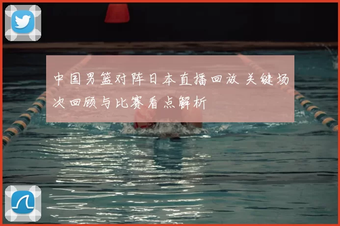 中国男篮对阵日本直播回放 关键场次回顾与比赛看点解析