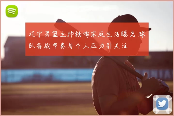 辽宁男篮主帅杨鸣家庭生活曝光 球队备战节奏与个人压力引关注
