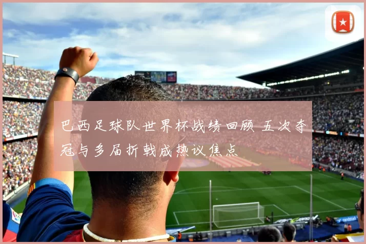 巴西足球队世界杯战绩回顾 五次夺冠与多届折戟成热议焦点