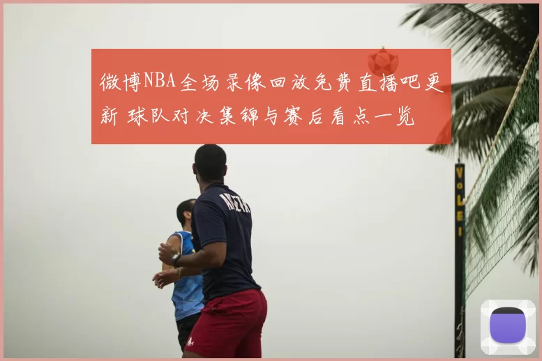 微博NBA全场录像回放免费直播吧更新 球队对决集锦与赛后看点一览