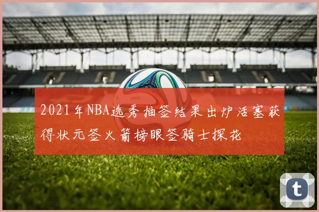 2021年NBA选秀抽签结果出炉活塞获得状元签火箭榜眼签骑士探花