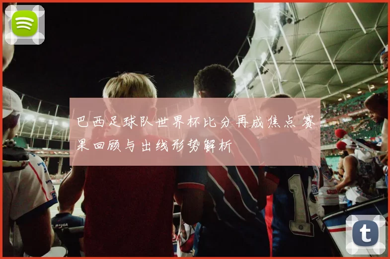 巴西足球队世界杯比分再成焦点 赛果回顾与出线形势解析